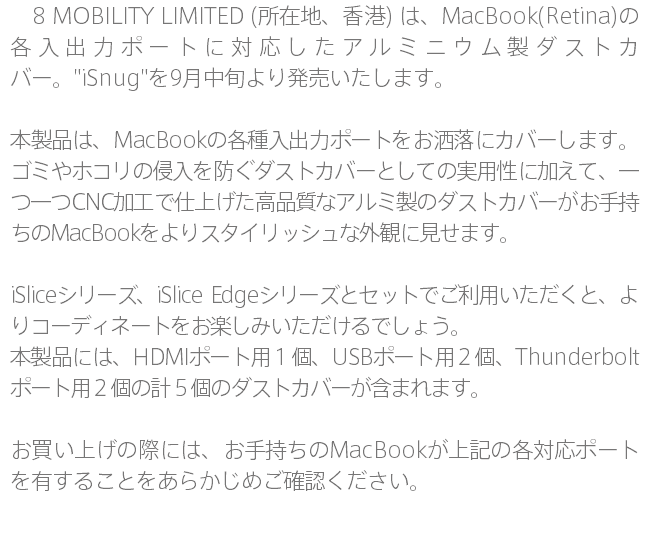 　8 MOBILITY LIMITED (所在地、香港) は、MacBook(Retina)の各入出力ポートに対応したアルミニウム製ダストカバー。"iSnug"を9月中旬より発売いたします。 本製品は、MacBookの各種入出力ポートをお洒落にカバーします。ゴミやホコリの侵入を防ぐダストカバーとしての実用性に加えて、一つ一つCNC加工で仕上げた高品質なアルミ製のダストカバーがお手持ちのMacBookをよりスタイリッシュな外観に見せます。 iSliceシリーズ、iSlice Edgeシリーズとセットでご利用いただくと、よりコーディネートをお楽しみいただけるでしょう。 本製品には、HDMIポート用１個、USBポート用２個、Thunderboltポート用２個の計５個のダストカバーが含まれます。 お買い上げの際には、お手持ちのMacBookが上記の各対応ポートを有することをあらかじめご確認ください。 